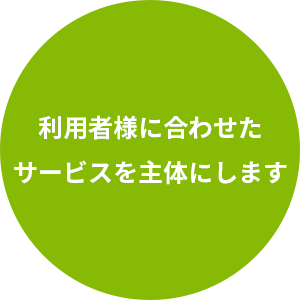 利用者様に合わせたサービスを主体にします