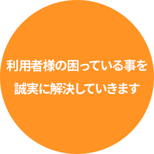 利用者様の困っている事を誠実に解決していきます